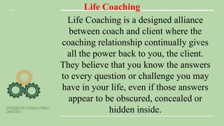 Life Coaching
Life Coaching is a designed alliance
between coach and client where the
coaching relationship continually gives
all the power back to you, the client.
They believe that you know the answers
to every question or challenge you may
have in your life, even if those answers
appear to be obscured, concealed or
hidden inside.
 