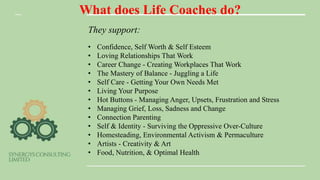 What does Life Coaches do?
They support:
• Confidence, Self Worth & Self Esteem
• Loving Relationships That Work
• Career Change - Creating Workplaces That Work
• The Mastery of Balance - Juggling a Life
• Self Care - Getting Your Own Needs Met
• Living Your Purpose
• Hot Buttons - Managing Anger, Upsets, Frustration and Stress
• Managing Grief, Loss, Sadness and Change
• Connection Parenting
• Self & Identity - Surviving the Oppressive Over-Culture
• Homesteading, Environmental Activism & Permaculture
• Artists - Creativity & Art
• Food, Nutrition, & Optimal Health
 