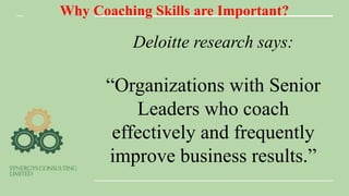 Why Coaching Skills are Important?
Deloitte research says:
“Organizations with Senior
Leaders who coach
effectively and frequently
improve business results.”
 
