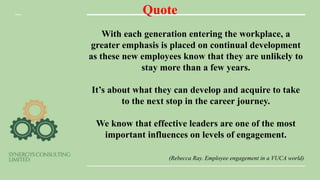 Quote
With each generation entering the workplace, a
greater emphasis is placed on continual development
as these new employees know that they are unlikely to
stay more than a few years.
It’s about what they can develop and acquire to take
to the next stop in the career journey.
We know that effective leaders are one of the most
important influences on levels of engagement.
(Rebecca Ray. Employee engagement in a VUCA world)
 