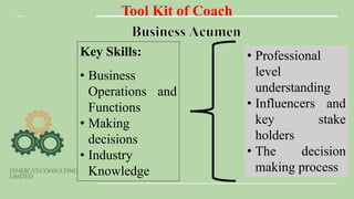 Tool Kit of Coach
Key Skills:
• Business
Operations and
Functions
• Making
decisions
• Industry
Knowledge
• Professional
level
understanding
• Influencers and
key stake
holders
• The decision
making process
 