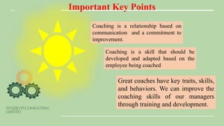 Important Key Points
Coaching is a relationship based on
communication and a commitment to
improvement.
Coaching is a skill that should be
developed and adapted based on the
employee being coached
Great coaches have key traits, skills,
and behaviors. We can improve the
coaching skills of our managers
through training and development.
 