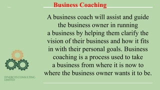 Business Coaching
A business coach will assist and guide
the business owner in running
a business by helping them clarify the
vision of their business and how it fits
in with their personal goals. Business
coaching is a process used to take
a business from where it is now to
where the business owner wants it to be.
 