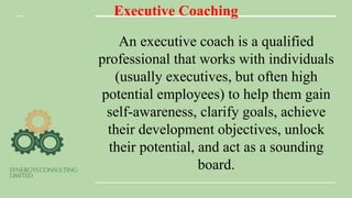 Executive Coaching
An executive coach is a qualified
professional that works with individuals
(usually executives, but often high
potential employees) to help them gain
self-awareness, clarify goals, achieve
their development objectives, unlock
their potential, and act as a sounding
board.
 