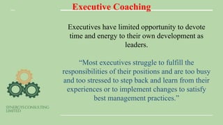 Executive Coaching
Executives have limited opportunity to devote
time and energy to their own development as
leaders.
“Most executives struggle to fulfill the
responsibilities of their positions and are too busy
and too stressed to step back and learn from their
experiences or to implement changes to satisfy
best management practices.”
 