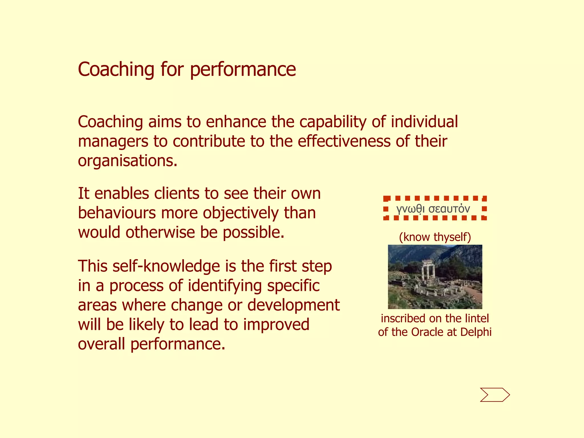 Coaching for performance Coaching aims to enhance the capability of individual managers to contribute to the effectiveness of their organisations.   It enables clients to see their own behaviours more objectively than would otherwise be possible.  This self-knowledge is the first step in a process of identifying specific areas where change or development will be likely to lead to improved overall performance.  (know thyself) inscribed on the lintel of the Oracle at Delphi γνωθι σεαυτόν  