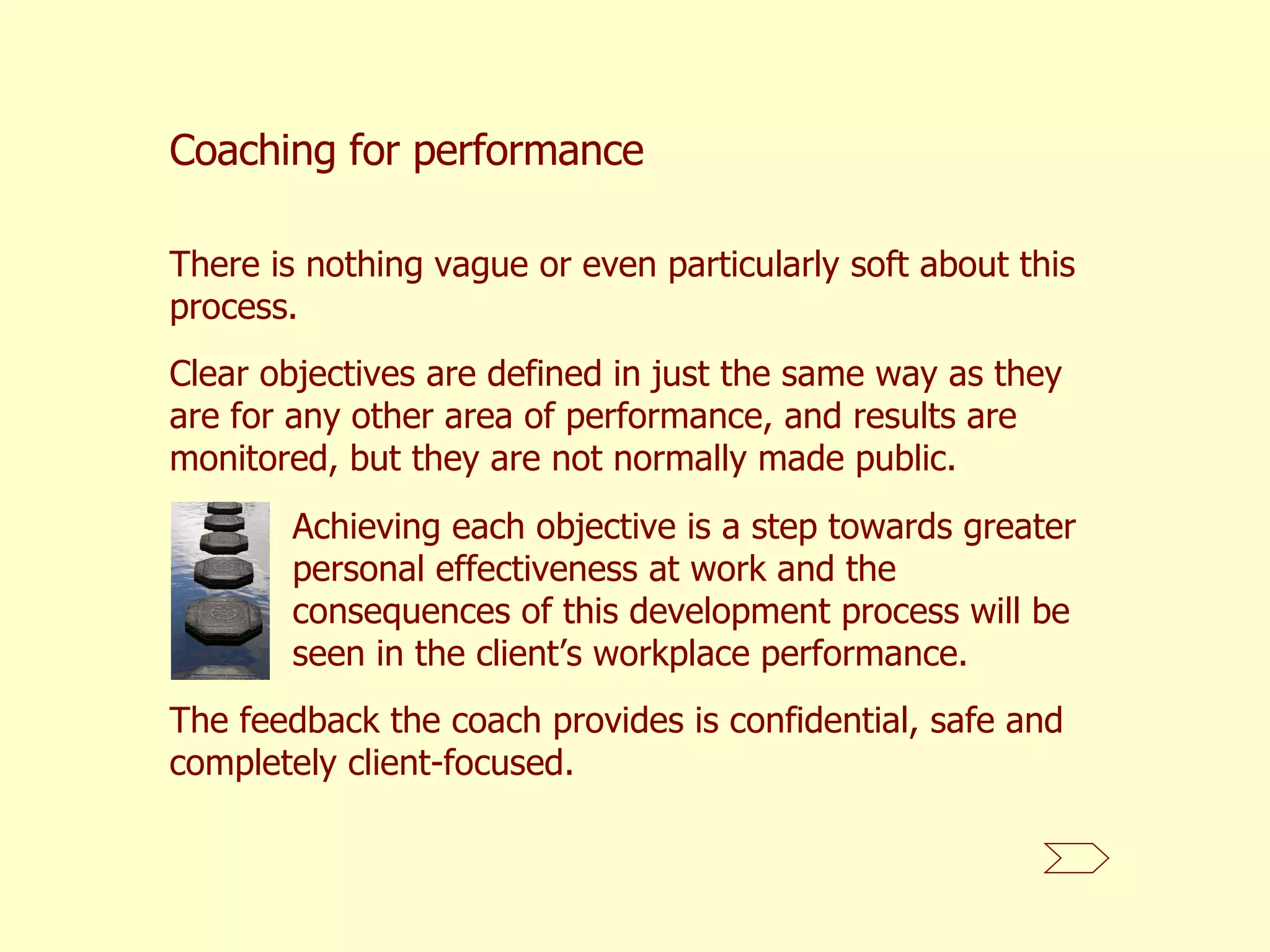 There is nothing vague or even particularly soft about this process.  Coaching for performance Clear objectives are defined in just the same way as they are for any other area of performance, and results are monitored, but they are not normally made public.  Achieving each objective is a step towards greater personal effectiveness at work and the consequences of this development process will be seen in the client’s workplace performance.  The feedback the coach provides is confidential, safe and completely client-focused.  