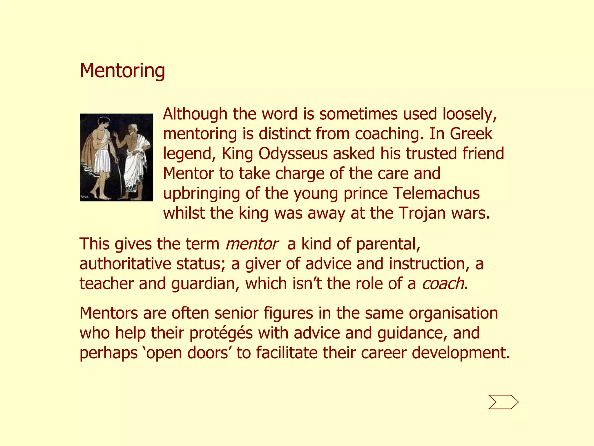 Although the word is sometimes used loosely, mentoring is distinct from coaching. In Greek legend, King Odysseus asked his trusted friend Mentor to take charge of the care and upbringing of the young prince Telemachus whilst the king was away at the Trojan wars.  Mentoring This gives the term  mentor   a kind of parental, authoritative status; a giver of advice and instruction, a teacher and guardian, which isn’t the role of a  coach . Mentors are often senior figures in the same organisation who help their protégés with advice and guidance, and perhaps ‘open doors’ to facilitate their career development.  