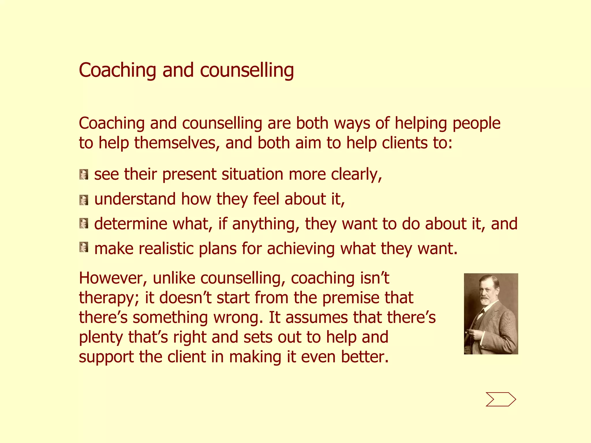 Coaching and counselling Coaching and counselling are both ways of helping people to help themselves, and both aim to help clients to: see their present situation more clearly,  understand how they feel about it,  determine what, if anything, they want to do about it, and  make realistic plans for achieving what they want. However, unlike counselling, coaching isn’t therapy; it doesn’t start from the premise that there’s something wrong. It assumes that there’s plenty that’s right and sets out to help and support the client in making it even better.  