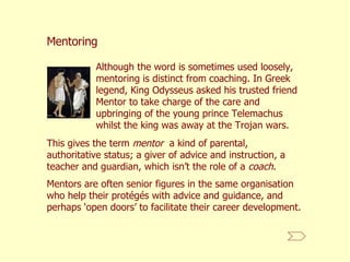 Although the word is sometimes used loosely, mentoring is distinct from coaching. In Greek legend, King Odysseus asked his trusted friend Mentor to take charge of the care and upbringing of the young prince Telemachus whilst the king was away at the Trojan wars.  Mentoring This gives the term  mentor   a kind of parental, authoritative status; a giver of advice and instruction, a teacher and guardian, which isn’t the role of a  coach . Mentors are often senior figures in the same organisation who help their protégés with advice and guidance, and perhaps ‘open doors’ to facilitate their career development.  