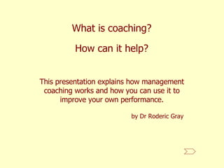 What is coaching? This presentation explains how management coaching works and how you can use it to improve your own performance. How can it help? by Dr Roderic Gray 