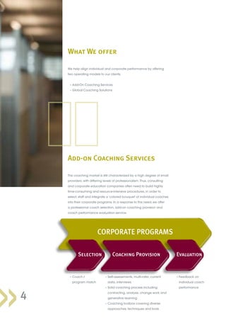 The coaching market is still characterized by a high degree of small
providers, with differing levels of professionalism. Thus, consulting
and corporate education companies often need to build highly
time-consuming and resource-intensive procedures, in order to
select, staff and integrate a ‘colored bouquet’ of individual coaches
into their corporate programs. In a response to this need, we offer
a professional coach selection, add-on coaching provision and
coach performance evaluation service.
What We offer
4
	 – Coach /
program match
	 – Feedback on
individual coach
performance
	 – Self-assessments, multi-rater, current
data, interviews
	 – Solid coaching process including
contracting, analysis, change work and
generative learning
	 – Coaching toolbox covering diverse
approaches, techniques and tools
CORPORATE PROGRAMS
Selection Coaching Provision Evaluation
We help align individual and corporate performance by offering
two operating models to our clients:
	 – Add-On Coaching Services
	 – Global Coaching Solutions
Add-on Coaching Services
 