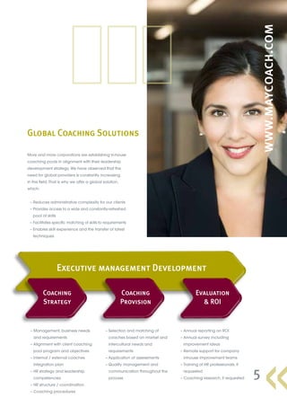 Global Coaching Solutions
5
More and more corporations are establishing in-house
coaching pools in alignment with their leadership
development strategy. We have observed that the
need for global providers is constantly increasing
in this field. That is why we offer a global solution,
which:
	 – Reduces administrative complexity for our clients
	 – Provides access to a wide and constantly-refreshed
pool of skills
	 – Facilitates specific matching of skills to requirements
	 – Enables skill experience and the transfer of latest
techniques
	 – Management, business needs
and requirements
	 – Alignment with client coaching
pool program and objectives
	 – Internal / external coaches
integration plan
	 – HR strategy and leadership
competencies
	 – HR structure / coordination
	 – Coaching procedures
	 – Selection and matching of
coaches based on market and
intercultural needs and
requirements
	 – Application of assessments
	 – Quality management and
communication throughout the
process
	 – Annual reporting on ROI
	 – Annual survey including
improvement ideas
	 – Remote support for company
inhouse improvement teams
	 – Training of HR professionals, if
requested
	 – Coaching research, if requested
Coaching
Strategy
Coaching
Provision
Evaluation
 ROI
Executive management Development
 