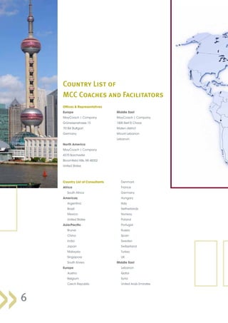 Offices  Representatives
Europe
MayCoach | Company
Grüneisenstrasse 15
70184 Stuttgart
Germany
North America
MayCoach | Company
4370 Barchester
Bloomfield Hills, MI 48302
United States
Middle East
MayCoach | Company
1800 Beit El Chaar
Maten district
Mount Lebanon
Lebanon
Country List of Consultants
Africa
	 South Africa
Americas
	 Argentina
	 Brazil
	 Mexico
	 United States
Asia-Pacific
	 Brunei
	 China
	 India
	 Japan
	 Malaysia
	 Singapore
	 South Korea
Europe
	 Austria
	 Belgium
	 Czech Republic
	 Denmark
	 France
	 Germany
	 Hungary
	 Italy
	 Netherlands
	 Norway
	 Poland
	 Portugal
	 Russia
	 Spain
	 Sweden
	 Switzerland
	 Turkey
	 UK
Middle East
	 Lebanon
	 Qatar
	 Syria
	 United Arab Emirates
6
Country List of
MCC Coaches and Facilitators
 