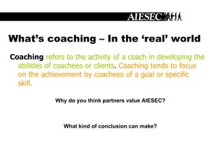 What’s coaching – In the ‘real’ world Coaching   refers to the activity of a coach in developing the abilities of coachees or clients .  Coaching tends to focus on the achievement by coachees of a goal or specific skill.   Why do you think partners value AIESEC? What kind of conclusion can make? 