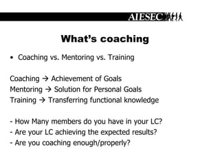What’s coaching Coaching vs. Mentoring vs. Training Coaching    Achievement of Goals Mentoring    Solution for Personal Goals Training    Transferring functional knowledge - How Many members do you have in your LC? - Are your LC achieving the expected results? - Are you coaching enough/properly? 