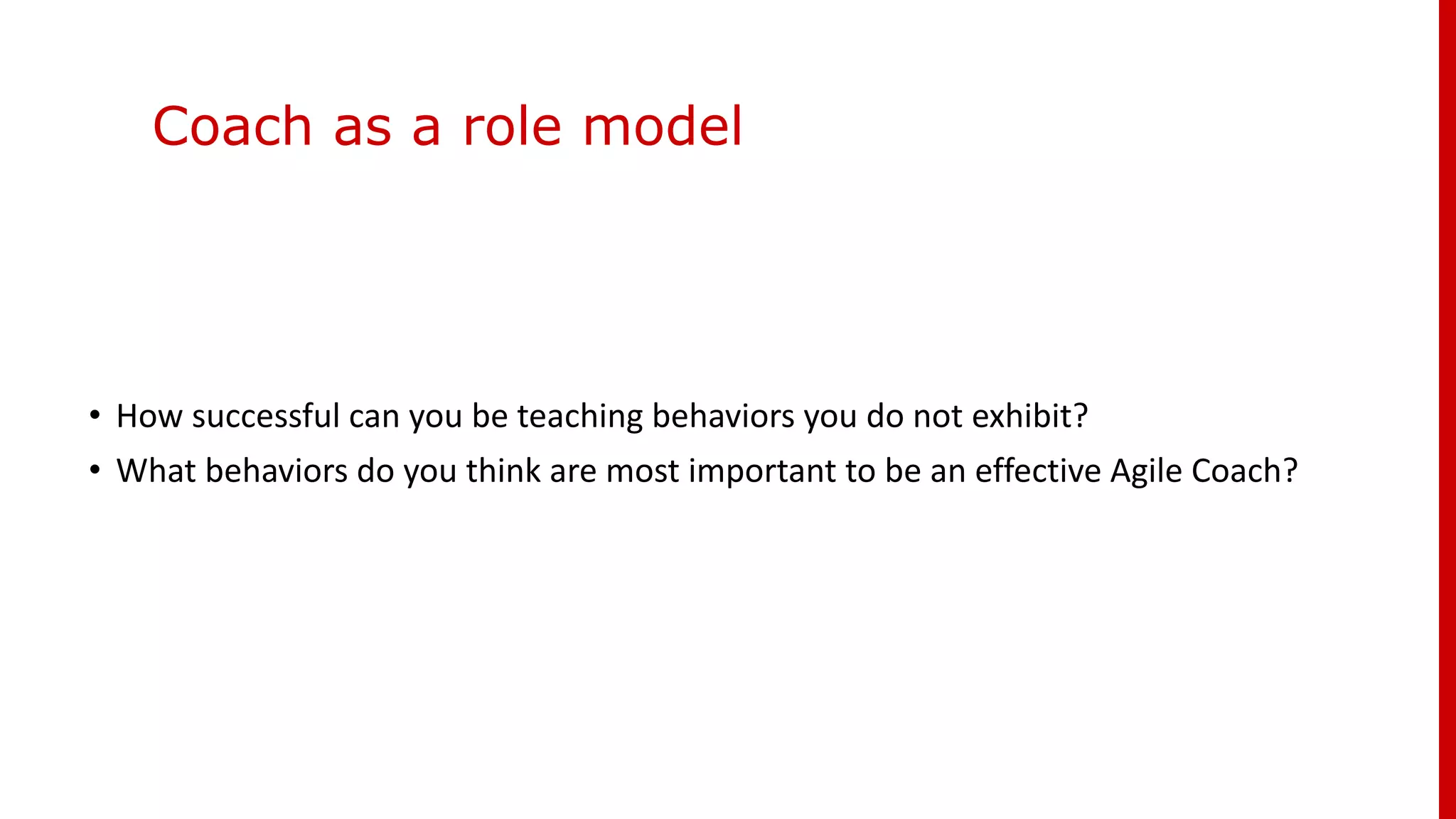 Coach as a role model
• How successful can you be teaching behaviors you do not exhibit?
• What behaviors do you think are most important to be an effective Agile Coach?
 