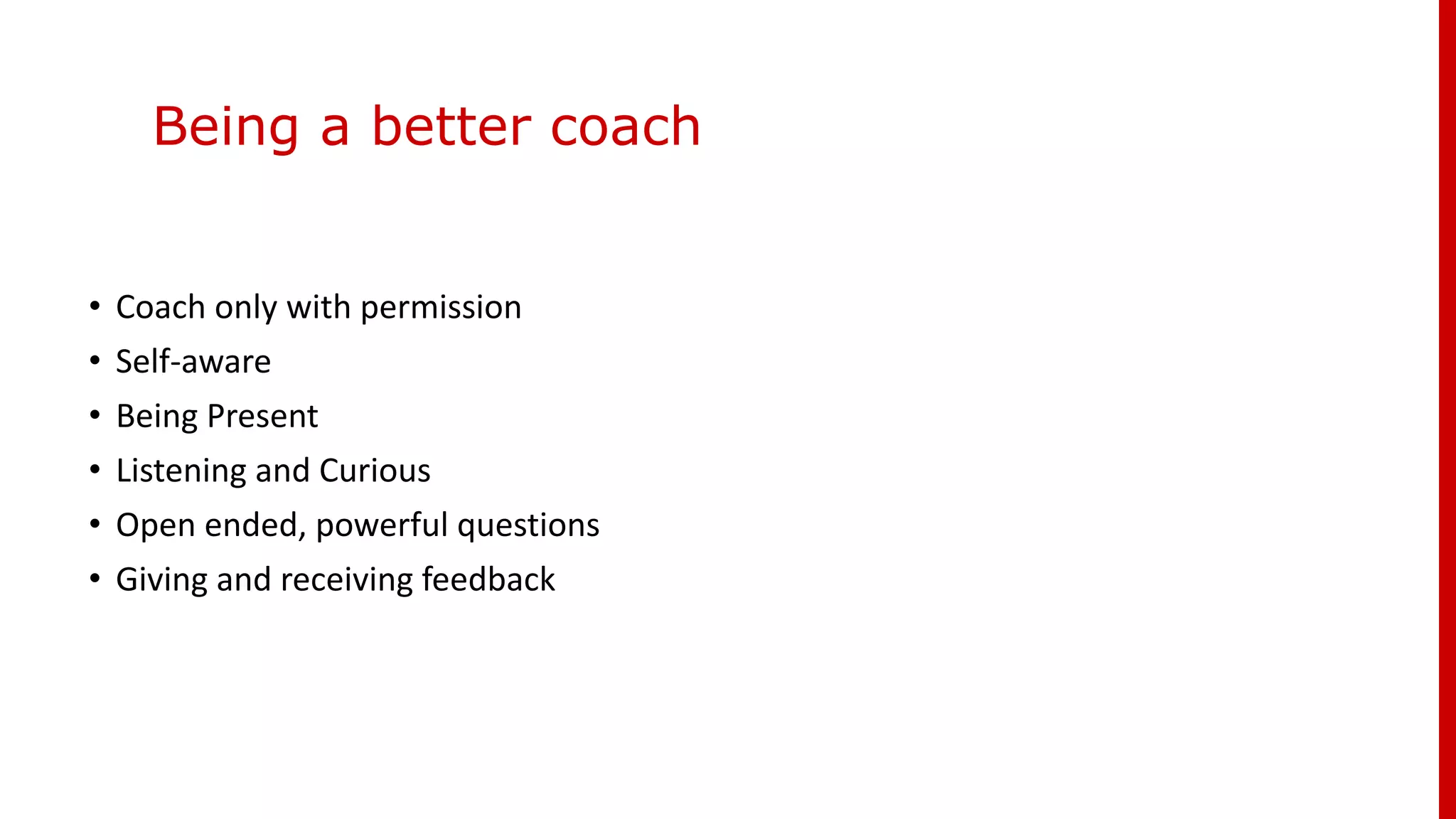 Being a better coach
• Coach only with permission
• Self-aware
• Being Present
• Listening and Curious
• Open ended, powerful questions
• Giving and receiving feedback
 