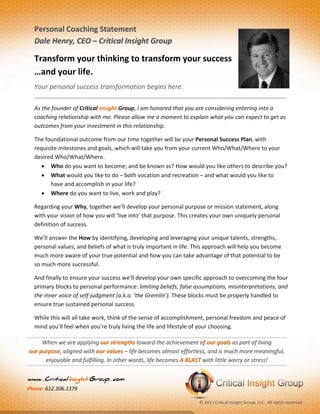  

                                                                                                                  
  Personal Coaching Statement  
  Dale Henry, CEO – Critical Insight Group 

  Transform your thinking to transform your success 
  …and your life. 
  Your personal success transformation begins here.  
                                                                                                                       
  As the founder of Critical Insight Group, I am honored that you are considering entering into a 
  coaching relationship with me. Please allow me a moment to explain what you can expect to get as 
  outcomes from your investment in this relationship. 

  The foundational outcome from our time together will be your Personal Success Plan, with 
  requisite milestones and goals, which will take you from your current Who/What/Where to your 
  desired Who/What/Where.  
      Who do you want to become; and be known as? How would you like others to describe you?  
      What would you like to do – both vocation and recreation – and what would you like to 
        have and accomplish in your life?  
      Where do you want to live, work and play? 

  Regarding your Why, together we’ll develop your personal purpose or mission statement, along 
  with your vision of how you will ‘live into’ that purpose. This creates your own uniquely personal 
  definition of success. 

  We’ll answer the How by identifying, developing and leveraging your unique talents, strengths, 
  personal values, and beliefs of what is truly important in life. This approach will help you become 
  much more aware of your true potential and how you can take advantage of that potential to be 
  so much more successful. 

  And finally to ensure your success we’ll develop your own specific approach to overcoming the four 
  primary blocks to personal performance: limiting beliefs, false assumptions, misinterpretations, and 
  the inner voice of self‐judgment (a.k.a. ‘the Gremlin’). These blocks must be properly handled to 
  ensure true sustained personal success. 

  While this will all take work, think of the sense of accomplishment, personal freedom and peace of 
  mind you’ll feel when you’re truly living the life and lifestyle of your choosing.  

     When we are applying our strengths toward the achievement of our goals as part of living               
our purpose, aligned with our values – life becomes almost effortless, and is much more meaningful, 
      enjoyable and fulfilling. In other words, life becomes A BLAST with little worry or stress! 


www . Critical Insight Group . com  
Phone: 612.306.1379 

                                                                     © 2011 Critical Insight Group, LLC.  All rights reserved.       
                        
 