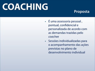 COACHING                   Proposta

       • É uma assessoria pessoal ,
         pontual, conﬁdencial e
         personalizada de acordo com
         as demandas trazidas pelo
         coachee
       • Sessões individualizadas para
         o acompanhamento das ações
         previstas no plano de
         desenvolvimento individual
 