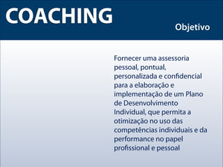 COACHING                      Objetivo


           Fornecer uma assessoria
           pessoal, pontual,
           personalizada e conﬁdencial
           para a elaboração e
           implementação de um Plano
           de Desenvolvimento
           Individual, que permita a
           otimização no uso das
           competências individuais e da
           performance no papel
           proﬁssional e pessoal
 