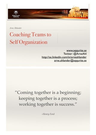 Arne Åhlander 
Coaching Teams to 
Self Organization 
www.aqqurite.se! 
Twitter: @ArneAhl! 
http://se.linkedin.com/in/arneahlander! 
arne.ahlander@aqqurite.se 
”Coming together is a beginning; 
keeping together is a process; 
working together is success.” 
–Henry Ford 
 