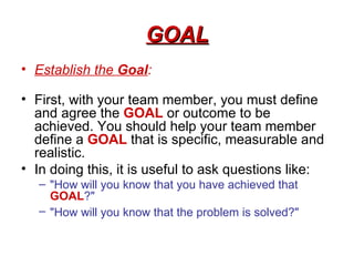 GOAL
• Establish the Goal:

• First, with your team member, you must define
  and agree the GOAL or outcome to be
  achiev...
