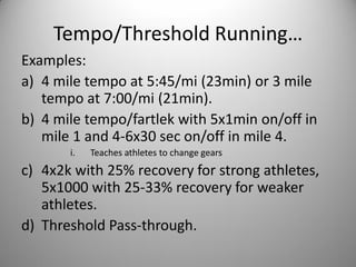 Tempo/Threshold Running…
Examples:
a) 4 mile tempo at 5:45/mi (23min) or 3 mile
   tempo at 7:00/mi (21min).
b) 4 mile tempo/fartlek with 5x1min on/off in
   mile 1 and 4-6x30 sec on/off in mile 4.
       i.   Teaches athletes to change gears
c) 4x2k with 25% recovery for strong athletes,
   5x1000 with 25-33% recovery for weaker
   athletes.
d) Threshold Pass-through.
 