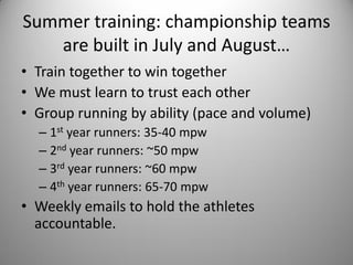 Summer training: championship teams
   are built in July and August…
• Train together to win together
• We must learn to trust each other
• Group running by ability (pace and volume)
  – 1st year runners: 35-40 mpw
  – 2nd year runners: ~50 mpw
  – 3rd year runners: ~60 mpw
  – 4th year runners: 65-70 mpw
• Weekly emails to hold the athletes
  accountable.
 