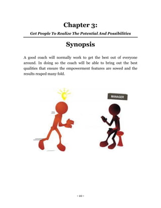 - 10 -
Chapter 3:
Get People To Realize The Potential And Possibilities
Synopsis
A good coach will normally work to get the best out of everyone
around. In doing so the coach will be able to bring out the best
qualities that ensure the empowerment features are sowed and the
results reaped many fold.
 