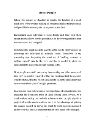 - 11 -
Boost People
When wise counsel or direction is sought, the function of a good
coach is to work towards making all concerned realize their potential
and possibilities that may not be apparent at the time.
Encouraging each individual to focus deeply and draw from their
inborn talents allows for the possibilities of discovering qualities that
were unknown and untapped.
Sometimes the coach needs to take the extra step to firmly suggest or
encourage the individual to mentally “force” themselves to try
something new. Imparting the mind set of “nothing ventured =
nothing gained” may be the very tool that is needed to steer the
individual into mustering enough courage to try.
Most people are afraid to even try because they are either convinced
they can’t do what is required or they are convinced that the exercise
would be futile, thus the role of a coach it to teach the individual ways
to overcome these type of thought processes.
Coaches also need to be aware of the importance of understanding the
character and behavioral traits of those seeking these services. As a
coach understanding the vital role a character trait or style plays in a
project allows the coach to either use it to the advantage of gaining
the success needed or allows the coach to work towards making it
understood that the said character trait or style needs to be changed.
 