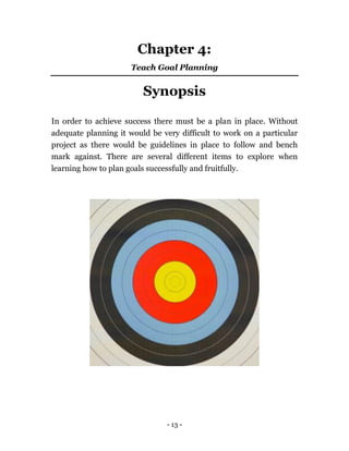 - 13 -
Chapter 4:
Teach Goal Planning
Synopsis
In order to achieve success there must be a plan in place. Without
adequate planning it would be very difficult to work on a particular
project as there would be guidelines in place to follow and bench
mark against. There are several different items to explore when
learning how to plan goals successfully and fruitfully.
 