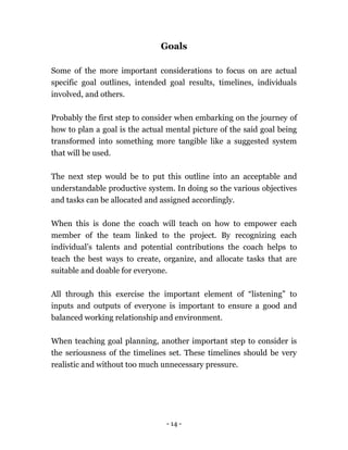- 14 -
Goals
Some of the more important considerations to focus on are actual
specific goal outlines, intended goal results, timelines, individuals
involved, and others.
Probably the first step to consider when embarking on the journey of
how to plan a goal is the actual mental picture of the said goal being
transformed into something more tangible like a suggested system
that will be used.
The next step would be to put this outline into an acceptable and
understandable productive system. In doing so the various objectives
and tasks can be allocated and assigned accordingly.
When this is done the coach will teach on how to empower each
member of the team linked to the project. By recognizing each
individual’s talents and potential contributions the coach helps to
teach the best ways to create, organize, and allocate tasks that are
suitable and doable for everyone.
All through this exercise the important element of “listening” to
inputs and outputs of everyone is important to ensure a good and
balanced working relationship and environment.
When teaching goal planning, another important step to consider is
the seriousness of the timelines set. These timelines should be very
realistic and without too much unnecessary pressure.
 