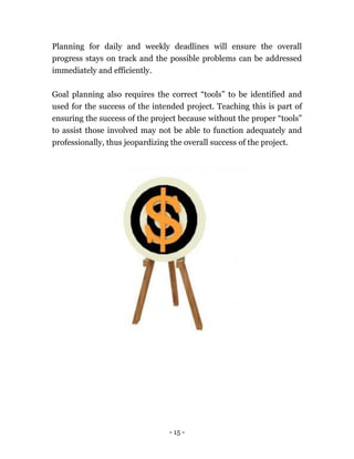 - 15 -
Planning for daily and weekly deadlines will ensure the overall
progress stays on track and the possible problems can be addressed
immediately and efficiently.
Goal planning also requires the correct “tools” to be identified and
used for the success of the intended project. Teaching this is part of
ensuring the success of the project because without the proper “tools”
to assist those involved may not be able to function adequately and
professionally, thus jeopardizing the overall success of the project.
 