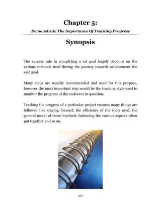 - 16 -
Chapter 5:
Demonstrate The Importance Of Tracking Progress
Synopsis
The success rate in completing a set goal largely depends on the
various methods used during the journey towards achievement the
said goal.
Many steps are usually recommended and used for this purpose,
however the most important step would be the tracking style used to
monitor the progress of the endeavor in question.
Tracking the progress of a particular project ensures many things are
followed like staying focused; the efficiency of the tools used, the
general moral of those involved, balancing the various aspects when
put together and so on.
 