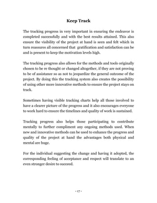 - 17 -
Keep Track
The tracking progress in very important in ensuring the endeavor is
completed successfully and with the best results attained. This also
ensure the visibility of the project at hand is seen and felt which in
turn reassures all concerned that gratification and satisfaction can be
and is present to keep the motivation levels high.
The tracking progress also allows for the methods and tools originally
chosen to be re thought or changed altogether, if they are not proving
to be of assistance so as not to jeopardize the general outcome of the
project. By doing this the tracking system also creates the possibility
of using other more innovative methods to ensure the project stays on
track.
Sometimes having visible tracking charts help all those involved to
have a clearer picture of the progress and it also encourages everyone
to work hard to ensure the timelines and quality of work is sustained.
Tracking progress also helps those participating to contribute
mentally to further compliment any ongoing methods used. When
new and innovative methods can be used to enhance the progress and
quality of the project at hand the advantages both physical and
mental are huge.
For the individual suggesting the change and having it adopted, the
corresponding feeling of acceptance and respect will translate to an
even stronger desire to succeed.
 