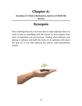 - 18 -
Chapter 6:
You Have To Find A Motivation And Use It With The
Person
Synopsis
Every individual has his or her own idea on what motivates them. In
order to stay on something until the success in seen requires some
form of motivation and perseverance. Finding what motivates and
playing to enhance and build this factor to its optimum will ensure
the goal set is not only achieved but achieve with phenomenon
results.
 