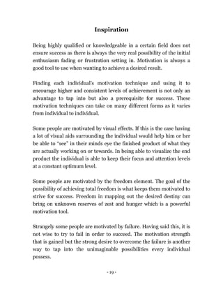 - 19 -
Inspiration
Being highly qualified or knowledgeable in a certain field does not
ensure success as there is always the very real possibility of the initial
enthusiasm fading or frustration setting in. Motivation is always a
good tool to use when wanting to achieve a desired result.
Finding each individual’s motivation technique and using it to
encourage higher and consistent levels of achievement is not only an
advantage to tap into but also a prerequisite for success. These
motivation techniques can take on many different forms as it varies
from individual to individual.
Some people are motivated by visual effects. If this is the case having
a lot of visual aids surrounding the individual would help him or her
be able to “see” in their minds eye the finished product of what they
are actually working on or towards. In being able to visualize the end
product the individual is able to keep their focus and attention levels
at a constant optimum level.
Some people are motivated by the freedom element. The goal of the
possibility of achieving total freedom is what keeps them motivated to
strive for success. Freedom in mapping out the desired destiny can
bring on unknown reserves of zest and hunger which is a powerful
motivation tool.
Strangely some people are motivated by failure. Having said this, it is
not wise to try to fail in order to succeed. The motivation strength
that is gained but the strong desire to overcome the failure is another
way to tap into the unimaginable possibilities every individual
possess.
 