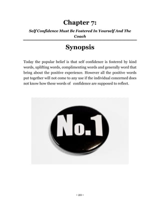 - 20 -
Chapter 7:
Self Confidence Must Be Fostered In Yourself And The
Coach
Synopsis
Today the popular belief is that self confidence is fostered by kind
words, uplifting words, complimenting words and generally word that
bring about the positive experience. However all the positive words
put together will not come to any use if the individual concerned does
not know how these words of confidence are supposed to reflect.
 