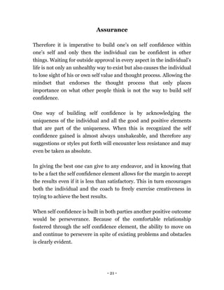 - 21 -
Assurance
Therefore it is imperative to build one’s on self confidence within
one’s self and only then the individual can be confident in other
things. Waiting for outside approval in every aspect in the individual’s
life is not only an unhealthy way to exist but also causes the individual
to lose sight of his or own self value and thought process. Allowing the
mindset that endorses the thought process that only places
importance on what other people think is not the way to build self
confidence.
One way of building self confidence is by acknowledging the
uniqueness of the individual and all the good and positive elements
that are part of the uniqueness. When this is recognized the self
confidence gained is almost always unshakeable, and therefore any
suggestions or styles put forth will encounter less resistance and may
even be taken as absolute.
In giving the best one can give to any endeavor, and in knowing that
to be a fact the self confidence element allows for the margin to accept
the results even if it is less than satisfactory. This in turn encourages
both the individual and the coach to freely exercise creativeness in
trying to achieve the best results.
When self confidence is built in both parties another positive outcome
would be perseverance. Because of the comfortable relationship
fostered through the self confidence element, the ability to move on
and continue to persevere in spite of existing problems and obstacles
is clearly evident.
 