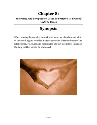 - 22 -
Chapter 8:
Tolerance And Compassion Must be Fostered In Yourself
And The Coach
Synopsis
When making the decision to work with someone else there are a lot
of various things to consider in order to ensure the smoothness of the
relationship. Tolerance and compassion are just a couple of things on
the long list that should be addressed.
 