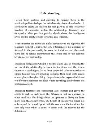 - 23 -
Understanding
Having these qualities and choosing to exercise them in the
relationship allows both parties to feel comfortable with each other. It
also helps to create the platform for each party to be able to exercise
freedom of expression within the relationship. Tolerance and
compassion when put into practice clearly shows the intelligence
levels and the ability to work towards a goal together.
When mistakes are made and unfair assumptions are apparent, the
tolerance element is put to the test. If tolerance is not apparent or
featured in the partnership between the individual and the coach
there can be serious repercussion that could lead to the eventual
breakup of the partnership.
Exercising compassion when it is needed is also vital in ensuring the
success of the relationship between the individual and the person
chosen as a coach figure. Many times people fail to be compassionate
simply because they are unwilling to change their mind set to accept
other styles or thoughts. Being compassionate also exposes individual
to different experiences and ideas where new things can be learnt and
perhaps accepted.
Exercising tolerance and compassion also teachers and grows the
ability to seek to understand the differences that are apparent in
other mind sets. This brings about the openness to dialog and learn
more from these other styles. The benefit of this exercise would not
only expand the knowledge of both the coach and the individual but
also help each other to come to terms with the reasons for the
differences.
 