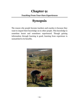- 24 -
Chapter 9:
Teaching From Your Own Experiences
Synopsis
The reason why people become teachers and coaches is because they
want to impart their knowledge on to other people. This knowledge is
sometime learnt and sometimes experienced. Though gaining
information through learning is good, learning from experience is
unmatched in its benefits.
 