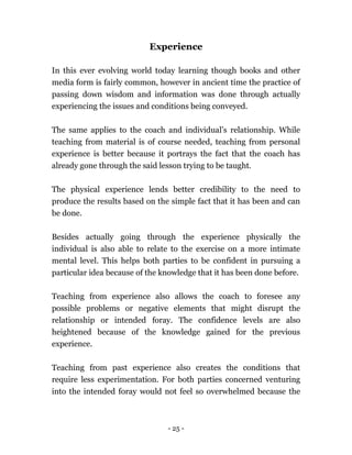 - 25 -
Experience
In this ever evolving world today learning though books and other
media form is fairly common, however in ancient time the practice of
passing down wisdom and information was done through actually
experiencing the issues and conditions being conveyed.
The same applies to the coach and individual’s relationship. While
teaching from material is of course needed, teaching from personal
experience is better because it portrays the fact that the coach has
already gone through the said lesson trying to be taught.
The physical experience lends better credibility to the need to
produce the results based on the simple fact that it has been and can
be done.
Besides actually going through the experience physically the
individual is also able to relate to the exercise on a more intimate
mental level. This helps both parties to be confident in pursuing a
particular idea because of the knowledge that it has been done before.
Teaching from experience also allows the coach to foresee any
possible problems or negative elements that might disrupt the
relationship or intended foray. The confidence levels are also
heightened because of the knowledge gained for the previous
experience.
Teaching from past experience also creates the conditions that
require less experimentation. For both parties concerned venturing
into the intended foray would not feel so overwhelmed because the
 