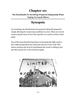 - 27 -
Chapter 10:
The Drawbacks To Not Being Prepared Adequately When
Trying To Coach Others
Synopsis
In everything one should always be prepared. Being ill prepared is
simply allowing for unnecessary problems to occur. There are several
reasons people chose to have the expertise of a coach to achieve their
goals.
One of the most domineering factors in choosing the right coach is
the evident preparation the coach puts into his or her work. This
feature portrays the level of commitment the coach is willing to put
into the exercise he or she is hired to guide.
 