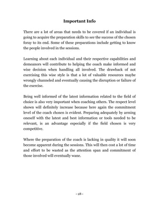 - 28 -
Important Info
There are a lot of areas that needs to be covered if an individual is
going to acquire the preparation skills to see the success of the chosen
foray to its end. Some of these preparations include getting to know
the people involved in the sessions.
Learning about each individual and their respective capabilities and
demeanors will contribute to helping the coach make informed and
wise decision when handling all involved. The drawback of not
exercising this wise style is that a lot of valuable resources maybe
wrongly channeled and eventually causing the disruption or failure of
the exercise.
Being well informed of the latest information related to the field of
choice is also very important when coaching others. The respect level
shown will definitely increase because here again the commitment
level of the coach chosen is evident. Preparing adequately by arming
oneself with the latest and best information or tools needed to be
relevant, is an advantage especially if the field chosen is very
competitive.
Where the preparation of the coach is lacking in quality it will soon
become apparent during the sessions. This will then cost a lot of time
and effort to be wasted as the attention span and commitment of
those involved will eventually wane.
 