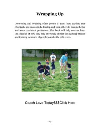 - 29 -
Wrapping Up
Developing and coaching other people is about how coaches may
effectively and successfully develop and train others to become better
and more consistent performers. This book will help coaches learn
the specifics of how they may effectively impact the learning process
and training moments of people to make the difference.
Coach Love Today$$$Click Here
 
