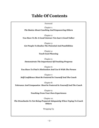 - 3 -
Table Of Contents
Foreword
Chapter 1:
The Basics About Coaching And Empowering Others
Chapter 2:
You Have To Be A Good Listener Not Just A Good Talker
Chapter 3:
Get People To Realize The Potential And Possibilities
Chapter 4:
Teach Goal Planning
Chapter 5:
Demonstrate The Importance Of Tracking Progress
Chapter 6:
You Have To Find A Motivation And Use It With The Person
Chapter 7:
Self Confidence Must Be Fostered In Yourself And The Coach
Chapter 8:
Tolerance And Compassion Must be Fostered In Yourself And The Coach
Chapter 9:
Teaching From Your Own Experiences
Chapter 10:
The Drawbacks To Not Being Prepared Adequately When Trying To Coach
Others
Wrapping Up
 
