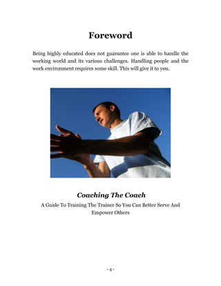 - 4 -
Foreword
Being highly educated does not guarantee one is able to handle the
working world and its various challenges. Handling people and the
work environment requires some skill. This will give it to you.
Coaching The Coach
A Guide To Training The Trainer So You Can Better Serve And
Empower Others
 