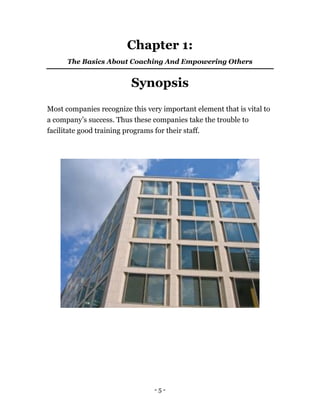 - 5 -
Chapter 1:
The Basics About Coaching And Empowering Others
Synopsis
Most companies recognize this very important element that is vital to
a company’s success. Thus these companies take the trouble to
facilitate good training programs for their staff.
 